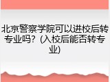 北京警察学院可以进校后转专业吗？(入校后能否转专业)