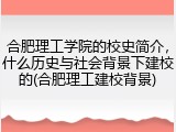 合肥理工学院的校史简介，什么历史与社会背景下建校的(合肥理工建校背景)