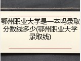 鄂州职业大学是一本吗录取分数线多少(鄂州职业大学录取线)