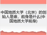 中国地质大学（北京）的创始人是谁，前身是什么(中国地质大学前身)