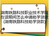 湖南铁路科技职业技术学院在读期间怎么申请助学贷款(湖南铁路科技助学贷款)