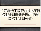 广西制造工程职业技术学院招生计划详细分析(广西制造招生计划分析)
