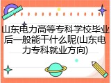 山东电力高等专科学校毕业后一般能干什么呢(山东电力专科就业方向)