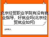 北京经贸职业学院有没有就业指导，好就业吗(北京经贸就业如何)