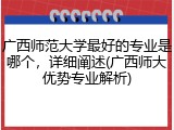 广西师范大学最好的专业是哪个，详细阐述(广西师大优势专业解析)