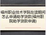 福州职业技术学院在读期间怎么申请助学贷款(福州职院助学贷款申请)