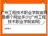 广州工程技术职业学院官网是哪个网址多少(广州工程技术职业学院官网)