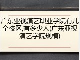 广东亚视演艺职业学院有几个校区,有多少人(广东亚视演艺学院规模)