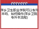 萍乡卫生职业学院可以专升本吗，如何操作(萍乡卫院专升本流程)