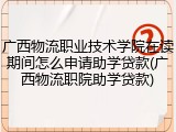 广西物流职业技术学院在读期间怎么申请助学贷款(广西物流职院助学贷款)