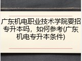 广东机电职业技术学院要招专升本吗，如何参考(广东机电专升本条件)