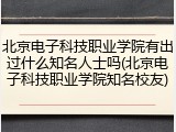 北京电子科技职业学院有出过什么知名人士吗(北京电子科技职业学院知名校友)
