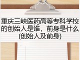 重庆三峡医药高等专科学校的创始人是谁，前身是什么(创始人及前身)