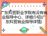 广东科贸职业学院有没有就业指导中心，详细介绍(广东科贸就业指导详情)
