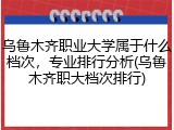 乌鲁木齐职业大学属于什么档次，专业排行分析(乌鲁木齐职大档次排行)