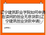 辽宁建筑职业学院如何申请在读间的创业无息贷款(辽宁建筑创业贷款申请)