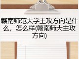 赣南师范大学主攻方向是什么，怎么样(赣南师大主攻方向)