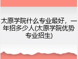 太原学院什么专业最好，一年招多少人(太原学院优势专业招生)