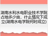 湖南水利水电职业技术学院占地多少亩，什么情况下成立(湖南水电学院何时成立)