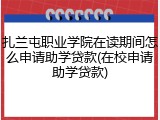 扎兰屯职业学院在读期间怎么申请助学贷款(在校申请助学贷款)