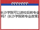 长沙学院可以进校后转专业吗？(长沙学院转专业政策)