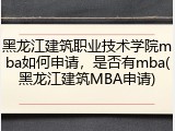 黑龙江建筑职业技术学院mba如何申请，是否有mba(黑龙江建筑MBA申请)
