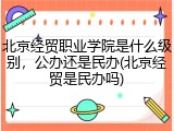北京经贸职业学院是什么级别，公办还是民办(北京经贸是民办吗)