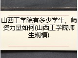 山西工学院有多少学生，师资力量如何(山西工学院师生规模)