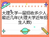 大理大学一届招收多少人，最近几年(大理大学近年招生人数)