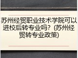 苏州经贸职业技术学院可以进校后转专业吗？(苏州经贸转专业政策)