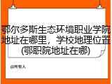鄂尔多斯生态环境职业学院地址在哪里，学校地理位置(鄂职院地址在哪)