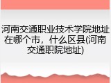 河南交通职业技术学院地址在哪个市，什么区县(河南交通职院地址)