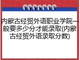 内蒙古经贸外语职业学院一般要多少分才能录取(内蒙古经贸外语录取分数)