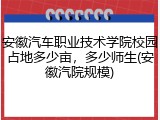 安徽汽车职业技术学院校园占地多少亩，多少师生(安徽汽院规模)