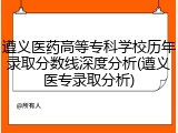 遵义医药高等专科学校历年录取分数线深度分析(遵义医专录取分析)