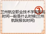 兰州航空职业技术学院报名时间一般是什么时候(兰州航院报名时间)