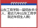 山东工商学院一届招收多少人，最近几年(山东工商学院近年招生人数)