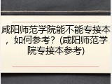 咸阳师范学院能不能专接本，如何参考？(咸阳师范学院专接本参考)