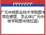 广元中核职业技术学院图书馆在哪里，怎么样(广元中核学院图书馆位置)