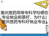 重庆医药高等专科学校哪些专业就业前景好，为什么(重庆医药专科好就业专业)