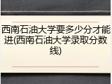 西南石油大学要多少分才能进(西南石油大学录取分数线)