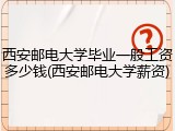 西安邮电大学毕业一般工资多少钱(西安邮电大学薪资)
