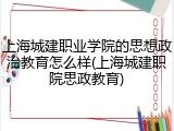 上海城建职业学院的思想政治教育怎么样(上海城建职院思政教育)
