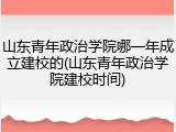 山东青年政治学院哪一年成立建校的(山东青年政治学院建校时间)