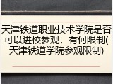 天津铁道职业技术学院是否可以进校参观，有何限制(天津铁道学院参观限制)
