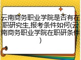 云南商务职业学院是否有在职研究生,报考条件如何(云南商务职业学院在职研条件)