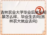 吉林农业大学毕业后就业前景怎么样，毕业生去向(吉林农大就业去向)