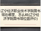 辽宁经济职业技术学院图书馆在哪里，怎么样(辽宁经济学院图书馆位置评价)