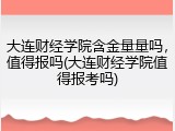 大连财经学院含金量量吗，值得报吗(大连财经学院值得报考吗)