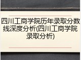 四川工商学院历年录取分数线深度分析(四川工商学院录取分析)